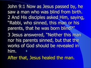 John 9:1 Now as Jesus passed by, he saw a man who was blind from birth. 2 And His disciples asked Him, saying, “Rabbi, who sinned, this man or his parents, that he was born blind?” 3 Jesus answered, “Neither this man nor his parents sinned, but that the works of God should be revealed in him. After that, Jesus healed the man. 