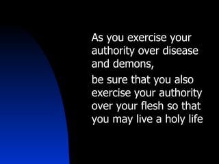 As you exercise your authority over disease and demons,  be sure that you also exercise your authority over your flesh so that you may live a holy life 