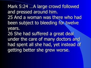 Mark 5:24 …A large crowd followed and pressed around him. 25 And a woman was there who had been subject to bleeding for twelve years.  26 She had suffered a great deal under the care of many doctors and had spent all she had, yet instead of getting better she grew worse. 