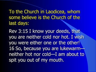 To the Church in Laodicea, whom some believe is the Church of the last days:  Rev 3: ﻿ 15 ﻿  I know your deeds, that you are neither cold nor hot. I wish you were either one or the other!  ﻿ 16 ﻿  So, because you are lukewarm—neither hot nor cold—I am about to spit you out of my mouth.  ﻿  