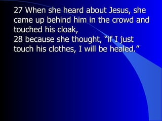 27 When she heard about Jesus, she came up behind him in the crowd and touched his cloak, 28 because she thought, “if I just touch his clothes, I will be healed.”   