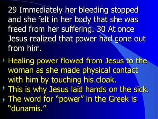 29 Immediately her bleeding stopped and she felt in her body that she was freed from her suffering. 30 At once Jesus realized that power had gone out from him.  Healing power flowed from Jesus to the woman as she made physical contact with him by touching his cloak. This is why Jesus laid hands on the sick. The word for “power” in the Greek is “dunamis.” 
