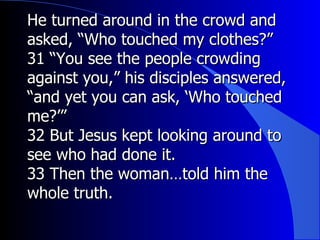 He turned around in the crowd and asked, “Who touched my clothes?” 31 “You see the people crowding against you,” his disciples answered, “and yet you can ask, ‘Who touched me?’” 32 But Jesus kept looking around to see who had done it. 33 Then the woman…told him the whole truth. 