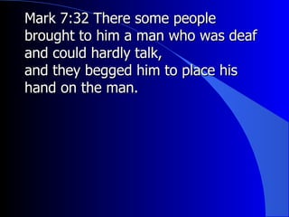 Mark 7:32 There some people brought to him a man who was deaf and could hardly talk, and they begged him to place his hand on the man. 