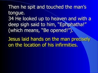 Then he spit and touched the man’s tongue. 34 He looked up to heaven and with a deep sigh said to him, “Ephphatha!” (which means, “Be opened!”). Jesus laid hands on the man precisely on the location of his infirmities. 