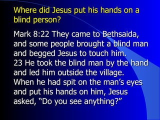Where did Jesus put his hands on a blind person? Mark 8:22 They came to Bethsaida, and some people brought a blind man and begged Jesus to touch him.   23 He took the blind man by the hand and led him outside the village. When he had spit on the man’s eyes and put his hands on him, Jesus asked, “Do you see anything?” 