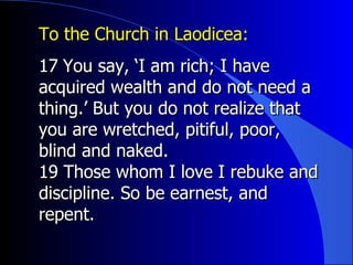 To the Church in Laodicea:  17 ﻿  You say, ‘I am rich; I have acquired wealth and do not need a thing.’ But you do not realize that you are wretched, pitiful, poor, blind and naked.  19 Those whom I love I rebuke and discipline. So be earnest, and repent.  