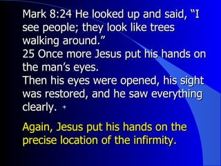 Mark 8:24 He looked up and said, “I see people; they look like trees walking around.”   25 Once more Jesus put his hands on the man’s eyes. Then his eyes were opened, his sight was restored, and he saw everything clearly. Again, Jesus put his hands on the precise location of the infirmity. 