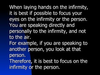 When laying hands on the infirmity, it is best if possible to focus your eyes on the infirmity or the person. You are speaking directly and personally to the infirmity, and not to the air. For example, if you are speaking to another person, you look at that person. Therefore, it is best to focus on the infirmity or the person. 