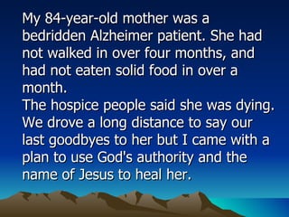 My 84-year-old mother was a bedridden Alzheimer patient. She had not walked in over four months, and had not eaten solid food in over a month.  The hospice people said she was dying. We drove a long distance to say our last goodbyes to her but I came with a plan to use God's authority and the name of Jesus to heal her.  