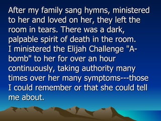 After my family sang hymns, ministered to her and loved on her, they left the room in tears. There was a dark, palpable spirit of death in the room.  I ministered the Elijah Challenge "A-bomb" to her for over an hour continuously, taking authority many times over her many symptoms---those I could remember or that she could tell me about.  