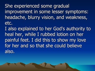 She experienced some gradual improvement in some lesser symptoms: headache, blurry vision, and weakness, etc.  I also explained to her God's authority to heal her, while I rubbed lotion on her painful feet. I did this to show my love for her and so that she could believe also.  