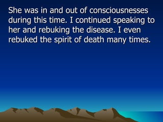 She was in and out of consciousnesses during this time. I continued speaking to her and rebuking the disease. I even rebuked the spirit of death many times.  