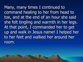 Many, many times I continued to command healing to her from head to toe, and at the end of an hour she said she felt tingling and warmth in her legs. At that point, I commanded her to get up and walk in Jesus name! I helped her to her feet and walked her around her room.  