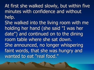 At first she walked slowly, but within five minutes with confidence and without help.  She walked into the living room with me holding her hand (she said "I was her date") and continued on to the dining room table where she sat down.  She announced, no longer whispering faint words, that she was hungry and wanted to eat "real food."  