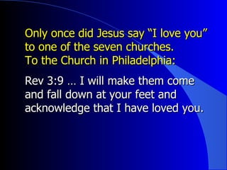 Only once did Jesus say “I love you” to one of the seven churches. To the Church in Philadelphia: Rev 3:9 … I will make them come and fall down at your feet and acknowledge that I have loved you.  