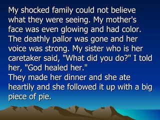 My shocked family could not believe what they were seeing. My mother's face was even glowing and had color. The deathly pallor was gone and her voice was strong. My sister who is her caretaker said, "What did you do?" I told her, "God healed her."  They made her dinner and she ate heartily and she followed it up with a big piece of pie.  