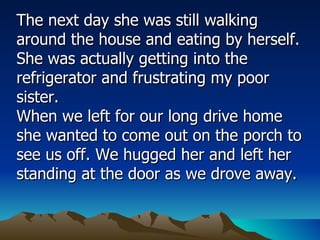 The next day she was still walking around the house and eating by herself. She was actually getting into the refrigerator and frustrating my poor sister.  When we left for our long drive home she wanted to come out on the porch to see us off. We hugged her and left her standing at the door as we drove away.  