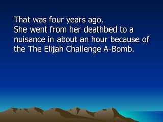 That was four years ago.  She went from her deathbed to a nuisance in about an hour because of the The Elijah Challenge A-Bomb.  