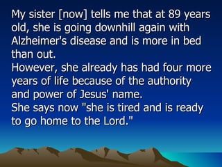 My sister [now] tells me that at 89 years old, she is going downhill again with Alzheimer's disease and is more in bed than out.  However, she already has had four more years of life because of the authority and power of Jesus' name.  She says now "she is tired and is ready to go home to the Lord."  