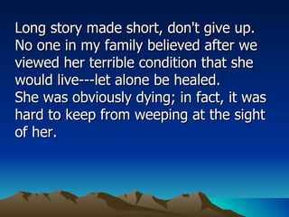 Long story made short, don't give up. No one in my family believed after we viewed her terrible condition that she would live---let alone be healed.  She was obviously dying; in fact, it was hard to keep from weeping at the sight of her.  