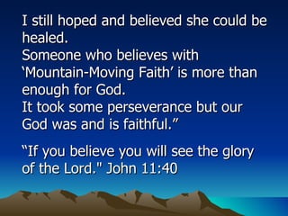 I still hoped and believed she could be healed.  Someone who believes with ‘Mountain-Moving Faith’ is more than enough for God.  It took some perseverance but our God was and is faithful.” “ If you believe you will see the glory of the Lord." John 11:40 