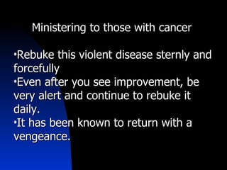 Ministering to those with cancer  Rebuke this violent disease sternly and forcefully Even after you see improvement, be very alert and continue to rebuke it daily. It has been known to return with a vengeance. 