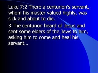 Luke 7:2 There a centurion’s servant, whom his master valued highly, was sick and about to die. 3 The centurion heard of Jesus and sent some elders of the Jews to him, asking him to come and heal his servant… 