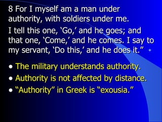 8 For I myself am a man under authority, with soldiers under me. I tell this one, ‘Go,’ and he goes; and that one, ‘Come,’ and he comes. I say to my servant, ‘Do this,’ and he does it.”   The military understands authority. Authority is not affected by distance. “ Authority” in Greek is “exousia.” 