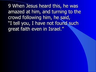 9 When Jesus heard this, he was amazed at him, and turning to the crowd following him, he said, “ I tell you, I have not found such great faith even in Israel.”  