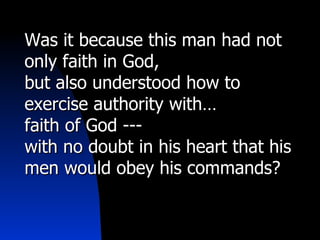 Was it because this man had not only faith in God,  but also understood how to exercise authority with…  faith of God --- with no doubt in his heart that his men would obey his commands? 