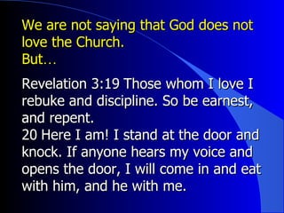 We are not saying that God does not love the Church.  But ﻿… Revelation 3:19 ﻿  Those whom I love I rebuke and discipline. So be earnest, and repent.  ﻿ 20 ﻿  Here I am! I stand at the door and knock. If anyone hears my voice and opens the door, I will come in and eat with him, and he with me.  