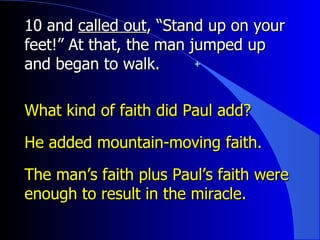 10 and  called out , “Stand up on your feet!” At that, the man jumped up and began to walk. What kind of faith did Paul add? He added mountain-moving faith. The man’s faith plus Paul’s faith were enough to result in the miracle. 