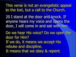 This verse is not an evangelistic appeal to the lost, but a call to the Church. ﻿ 20 ﻿  I stand at the door and knock. If anyone hears my voice and opens the door, I will come in and eat with him…  Do we hear His voice? Do we open the door for Him? If we do, it means we accept His rebuke and discipline. It means that we obey & repent. 