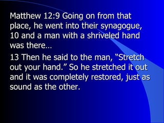 Matthew 12:9 Going on from that place, he went into their synagogue, 10 and a man with a shriveled hand was there… 13 Then he said to the man, “Stretch out your hand.” So he stretched it out and it was completely restored, just as sound as the other. 