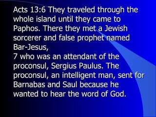 Acts 13:6 They traveled through the whole island until they came to Paphos. There they met a Jewish sorcerer and false prophet named Bar-Jesus,  7 who was an attendant of the proconsul, Sergius Paulus. The proconsul, an intelligent man, sent for Barnabas and Saul because he wanted to hear the word of God. 