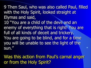 9 Then Saul, who was also called Paul, filled with the Holy Spirit, looked straight at Elymas and said,  10 “You are a child of the devil and an enemy of everything that is right! You are full of all kinds of deceit and trickery. You are going to be blind, and for a time you will be unable to see the light of the sun.” Was this action from Paul’s carnal anger or from the Holy Spirit? 