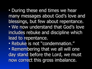 During these end times we hear many messages about God’s love and blessings, but few about repentance. We now understand that God’s love includes rebuke and discipline which lead to repentance. Rebuke is not “condemnation.” Remembering that we all will one day stand before the Lord, we must now correct this gross imbalance. 