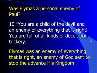 Was Elymas a personal enemy of Paul? 10 “You are a child of the devil and an enemy of everything that is right! You are full of all kinds of deceit and trickery. Elymas was an enemy of everything that is right, an enemy of God sent to stop the advance His Kingdom 