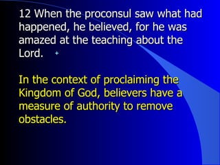 12 When the proconsul saw what had happened, he believed, for he was amazed at the teaching about the Lord.   In the context of proclaiming the Kingdom of God, believers have a measure of authority to remove obstacles. 