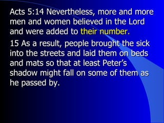 Acts 5:14 Nevertheless, more and more men and women believed in the Lord and were added to  their number.  15 As a result, people brought the sick into the streets and laid them on beds and mats so that at least Peter’s shadow might fall on some of them as he passed by.  