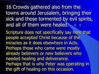 16 Crowds gathered also from the towns around Jerusalem, bringing their sick and those tormented by evil spirits, and all of them were healed.  Scripture does not specifically say here that people accepted Christ because of the miracles as it does elsewhere in Acts. Perhaps those who came were mostly already believers or new believers who needed healing and deliverance.  Perhaps that is why Peter was operating in the gift of healing on this occasion. 