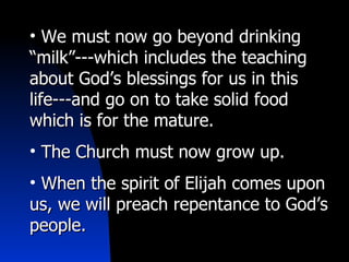 We must now go beyond drinking “milk”---which includes the teaching about God’s blessings for us in this life---and go on to take solid food which is for the mature. The Church must now grow up. When the spirit of Elijah comes upon us, we will preach repentance to God’s people. 