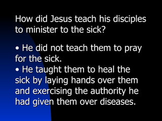 How did Jesus teach his disciples to minister to the sick? He did not teach them to pray for the sick. He taught them to heal the sick by laying hands over them and exercising the authority he had given them over diseases. 