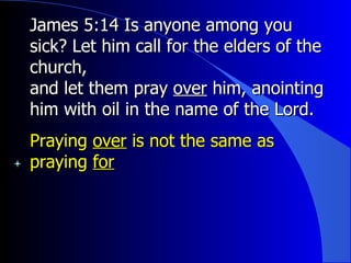 James 5:14 Is anyone among you sick? Let him call for the elders of the church, and let them pray  over  him, anointing him with oil in the name of the Lord. Praying  over  is not the same as praying  for 