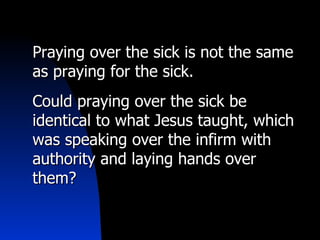 Praying over the sick is not the same as praying for the sick. Could praying over the sick be identical to what Jesus taught, which was speaking over the infirm with authority and laying hands over them? 