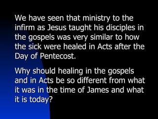 We have seen that ministry to the infirm as Jesus taught his disciples in the gospels was very similar to how the sick were healed in Acts after the Day of Pentecost. Why should healing in the gospels and in Acts be so different from what it was in the time of James and what it is today?  