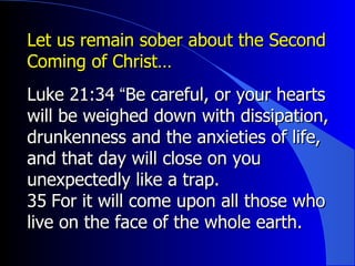 Let us remain sober about the Second Coming of Christ… Luke 21:34 ﻿ “ Be careful, or your hearts will be weighed down with dissipation, drunkenness and the anxieties of life, and that day will close on you unexpectedly like a trap.  ﻿ 35 ﻿  For it will come upon all those who live on the face of the whole earth. 
