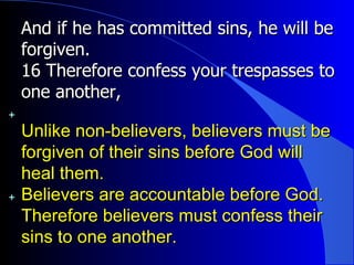 And if he has committed sins, he will be forgiven.  16 Therefore confess your trespasses to one another, Unlike non-believers, believers must be forgiven of their sins before God will heal them. Believers are accountable before God. Therefore believers must confess their sins to one another. 