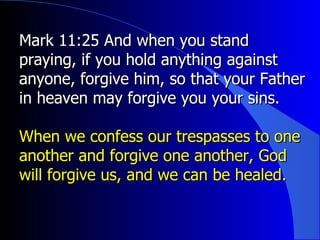Mark 11:25 And when you stand praying, if you hold anything against anyone, forgive him, so that your Father in heaven may forgive you your sins. When we confess our trespasses to one another and forgive one another, God will forgive us, and we can be healed. 